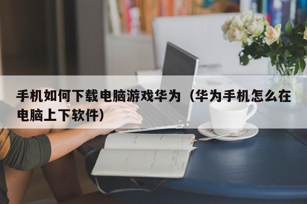手机如何下载电脑游戏华为（华为手机怎么在电脑上下软件）