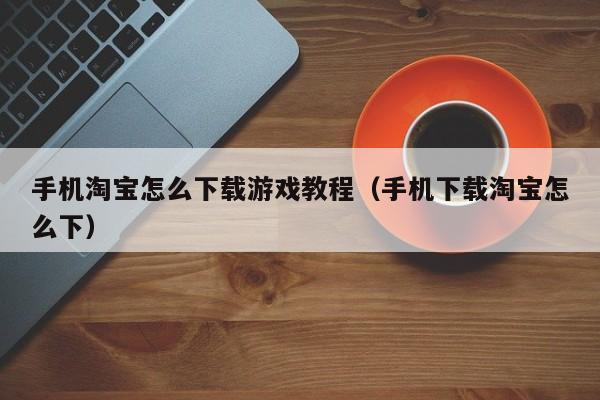 手机淘宝怎么下载游戏教程（手机下载淘宝怎么下）
