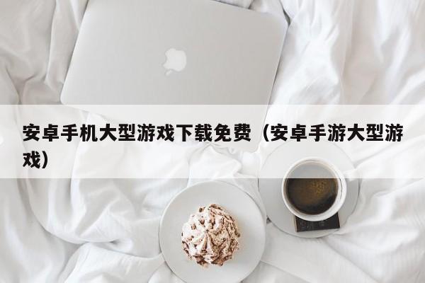 安卓手机大型游戏下载免费（安卓手游大型游戏）