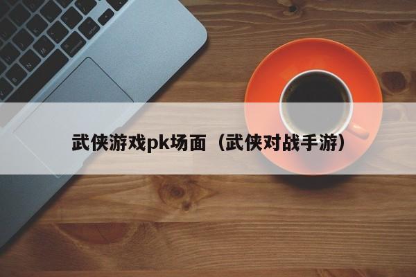 武侠游戏pk场面（武侠对战手游）
