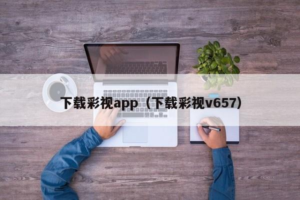 下载彩视app（下载彩视v657）
