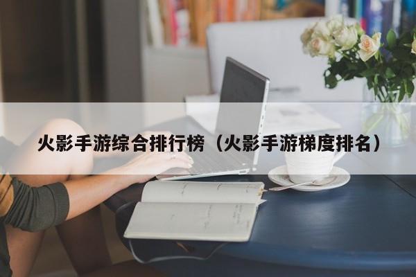 火影手游综合排行榜（火影手游梯度排名）