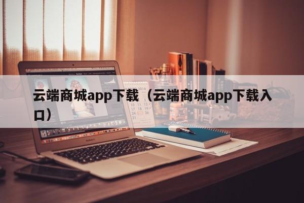 云端商城app下载（云端商城app下载入口）