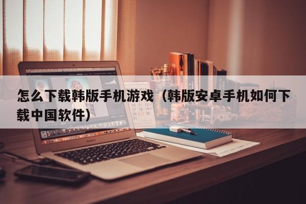 怎么下载韩版手机游戏（韩版安卓手机如何下载中国软件）