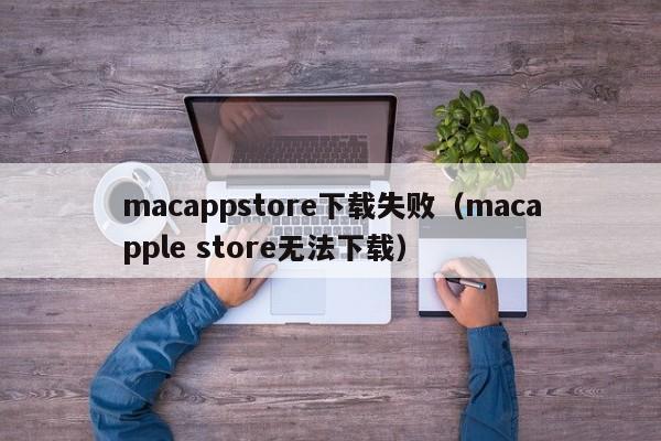 macappstore下载失败（macapple store无法下载）