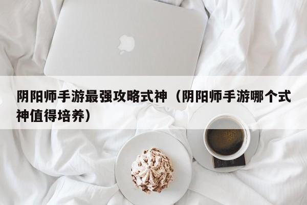 阴阳师手游最强攻略式神（阴阳师手游哪个式神值得培养）