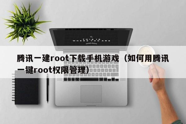 腾讯一建root下载手机游戏（如何用腾讯一键root权限管理）