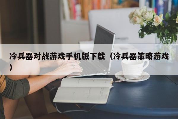 冷兵器对战游戏手机版下载(冷兵器策略游戏)