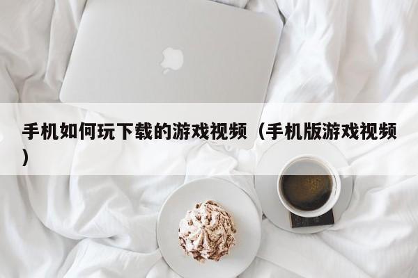 手机如何玩下载的游戏视频（手机版游戏视频）