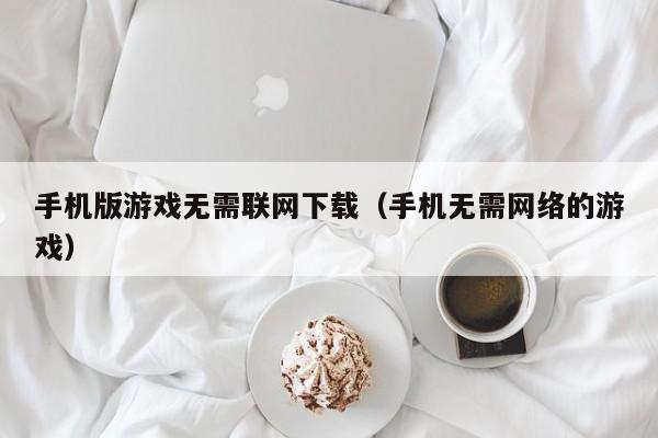 手机版游戏无需联网下载（手机无需网络的游戏）