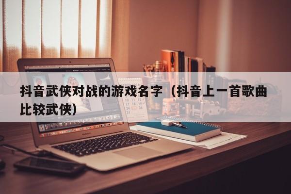 抖音武侠对战的游戏名字（抖音上一首歌曲 比较武侠）