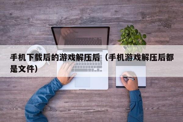 手机下载后的游戏解压后（手机游戏解压后都是文件）