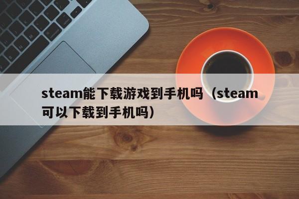 steam能下载游戏到手机吗（steam可以下载到手机吗）