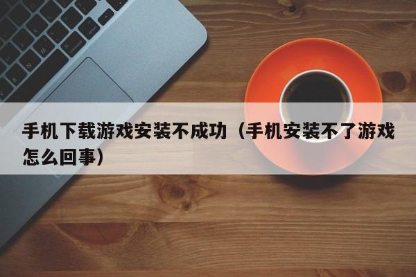 手机下载游戏安装不成功(手机安装不了游戏怎么回事)