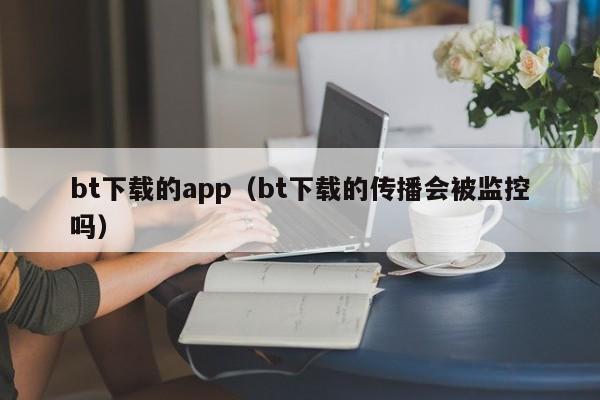 bt下载的app(bt下载的传播会被监控吗)