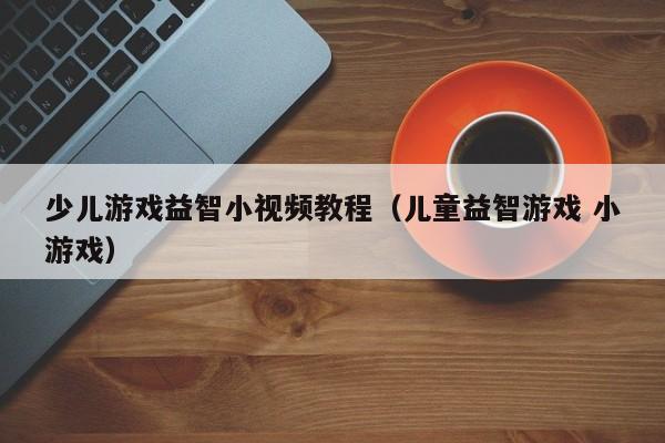 少儿游戏益智小视频教程（儿童益智游戏 小游戏）