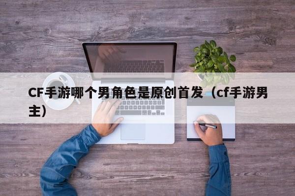 CF手游哪个男角色是原创首发（cf手游男主）