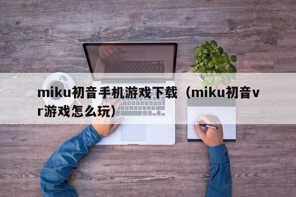miku初音手机游戏下载(miku初音vr游戏怎么玩)
