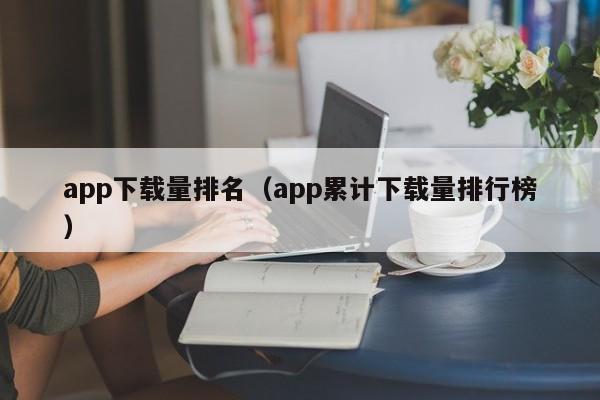 app下载量排名(app累计下载量排行榜)