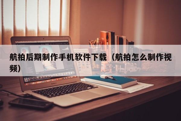 航拍后期制作手机软件下载(航拍怎么制作视频)