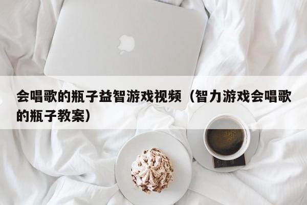 会唱歌的瓶子益智游戏视频（智力游戏会唱歌的瓶子教案）