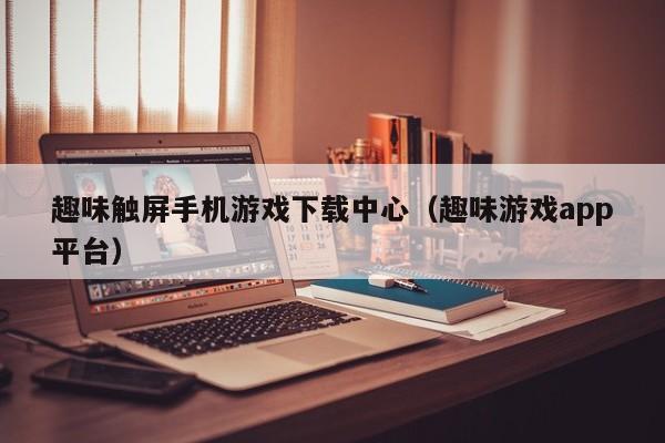 趣味触屏手机游戏下载中心（趣味游戏app平台）