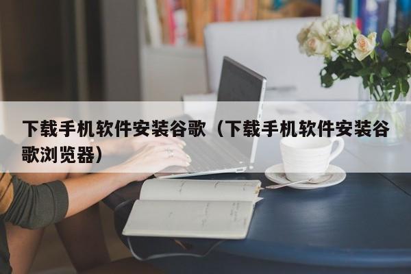 下载手机软件安装谷歌(下载手机软件安装谷歌浏览器)