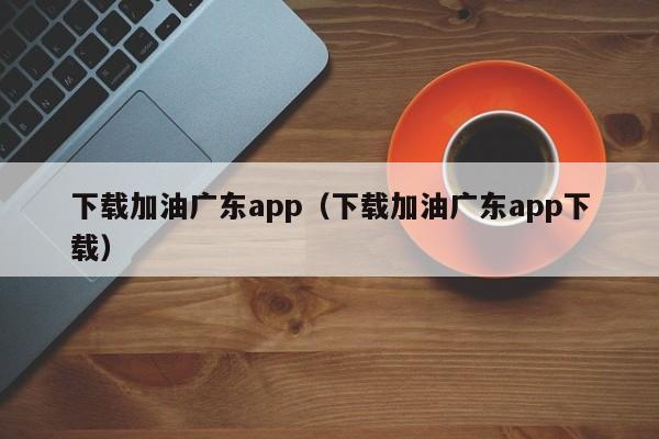 下载加油广东app(下载加油广东app下载)