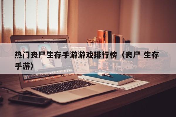 热门丧尸生存手游游戏排行榜（丧尸 生存 手游）