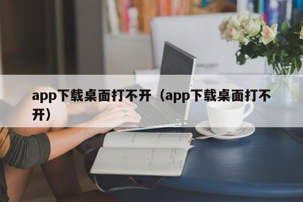 app下载桌面打不开（app下载桌面打不开）