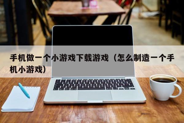 手机做一个小游戏下载游戏(怎么制造一个手机小游戏)