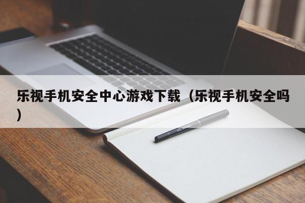 乐视手机安全中心游戏下载(乐视手机安全吗)