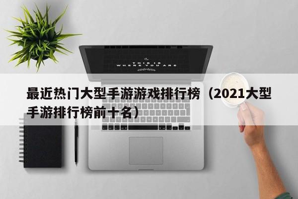 最近热门大型手游游戏排行榜（2021大型手游排行榜前十名）