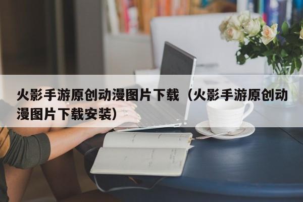 火影手游原创动漫图片下载（火影手游原创动漫图片下载安装）
