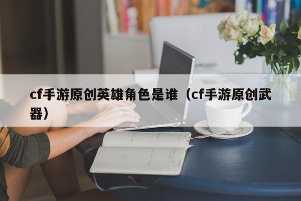 cf手游原创英雄角色是谁（cf手游原创武器）