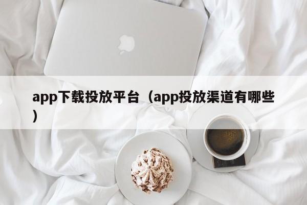 app下载投放平台（app投放渠道有哪些）