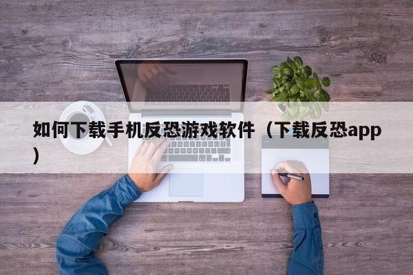 如何下载手机反恐游戏软件(下载反恐app)