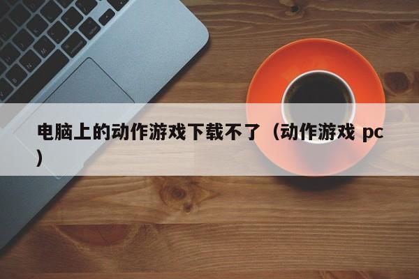 电脑上的动作游戏下载不了（动作游戏 pc）
