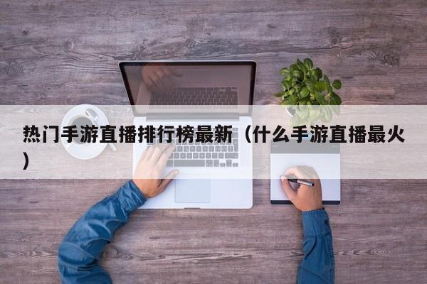 热门手游直播排行榜最新（什么手游直播最火）