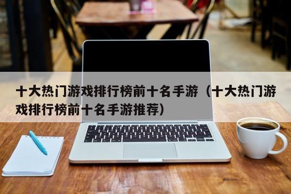十大热门游戏排行榜前十名手游（十大热门游戏排行榜前十名手游推荐）