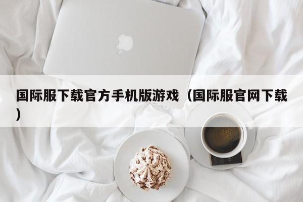 国际服下载官方手机版游戏(国际服官网下载)