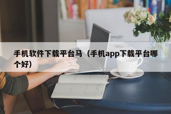 手机软件下载平台马(手机app下载平台哪个好)